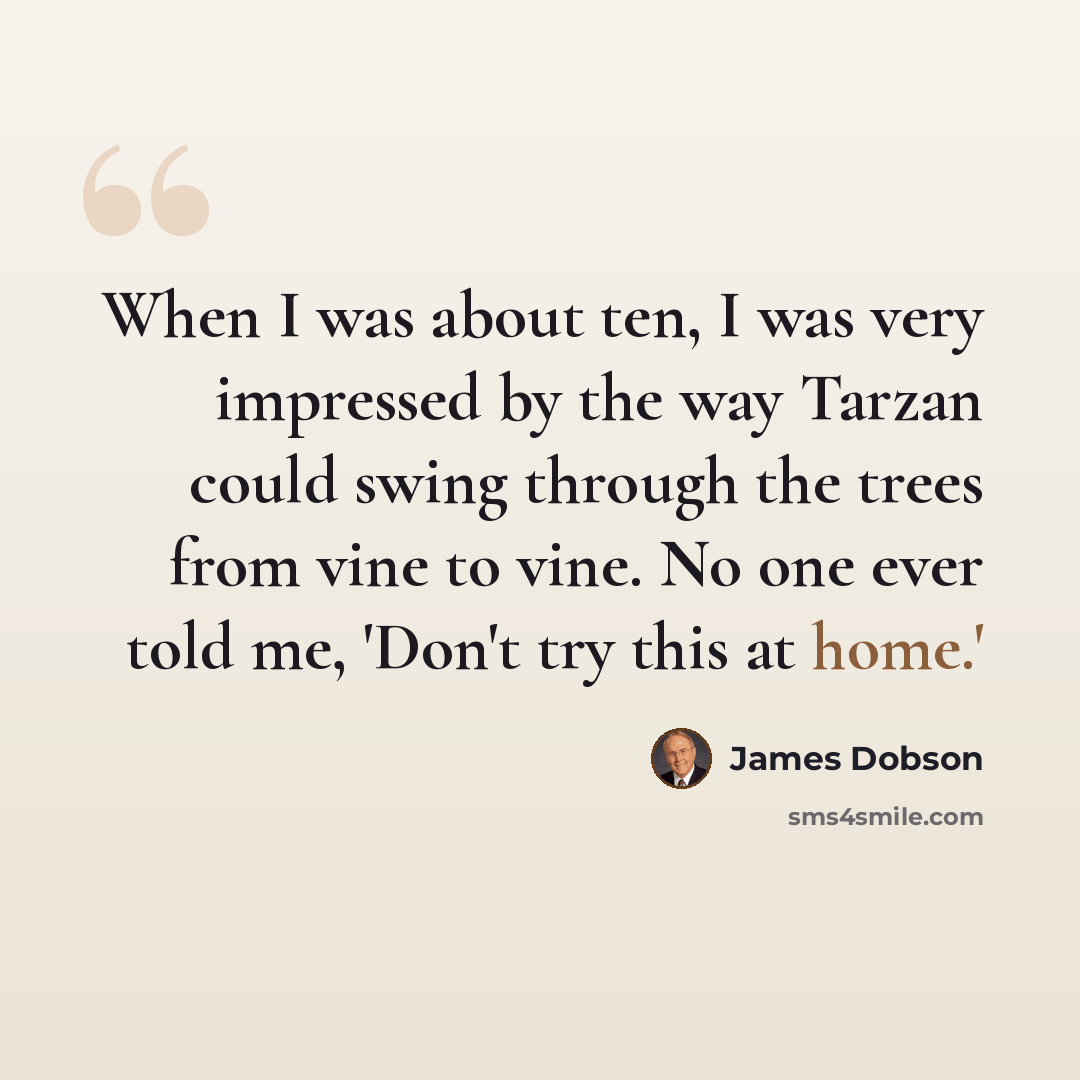 “When I was about ten, I was very impressed by the way Tarzan could swing through the trees from vine to vine. No one ever told me, 'Don't try this at home.'” quote by James Dobson
