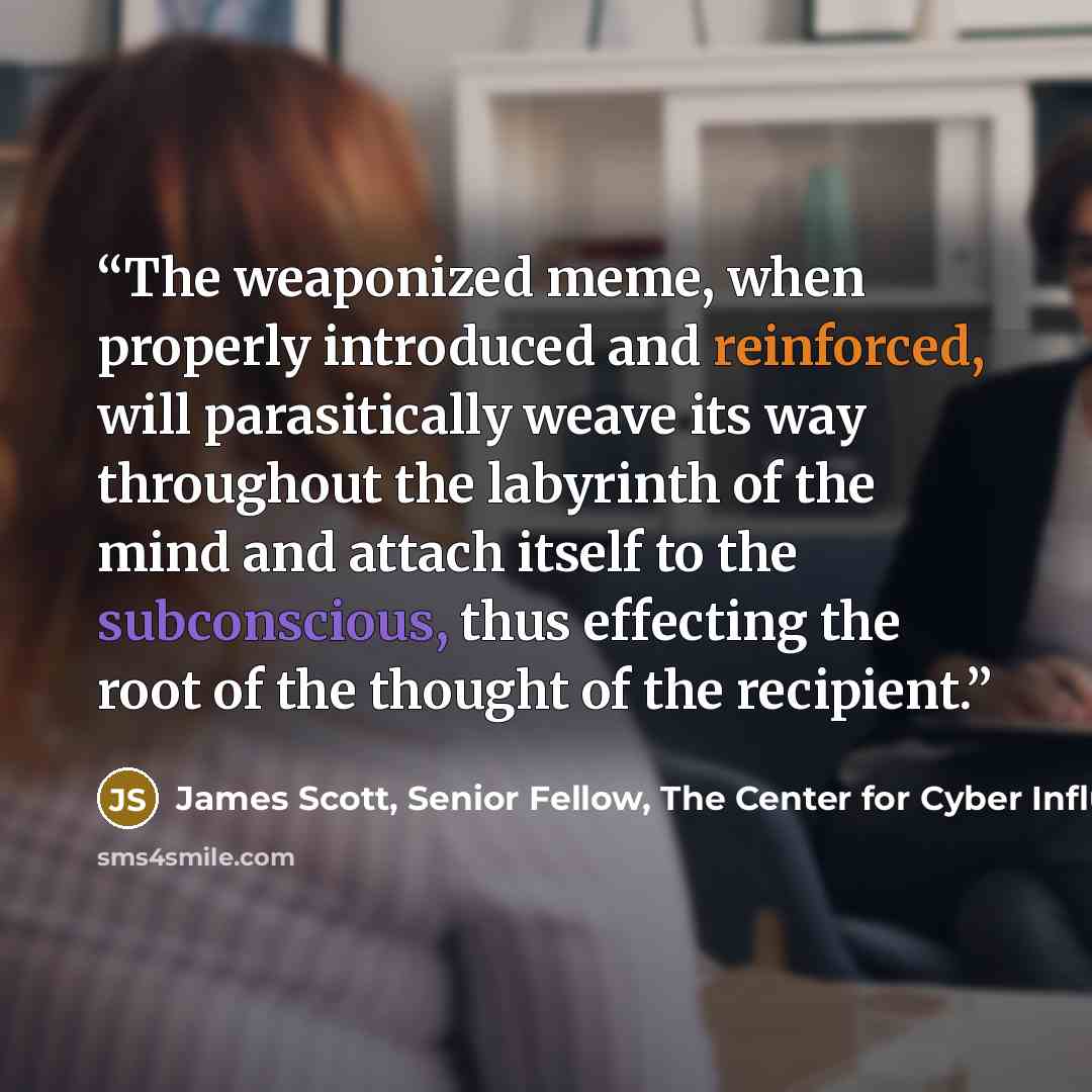“The weaponized meme, when properly introduced and reinforced, will parasitically weave its way throughout the labyrinth of the mind and attach itself to the subconscious, thus effecting the root of the thought of the recipient.” quote by James Scott, Senior Fellow, The Center for Cyber Influence Operations Studies