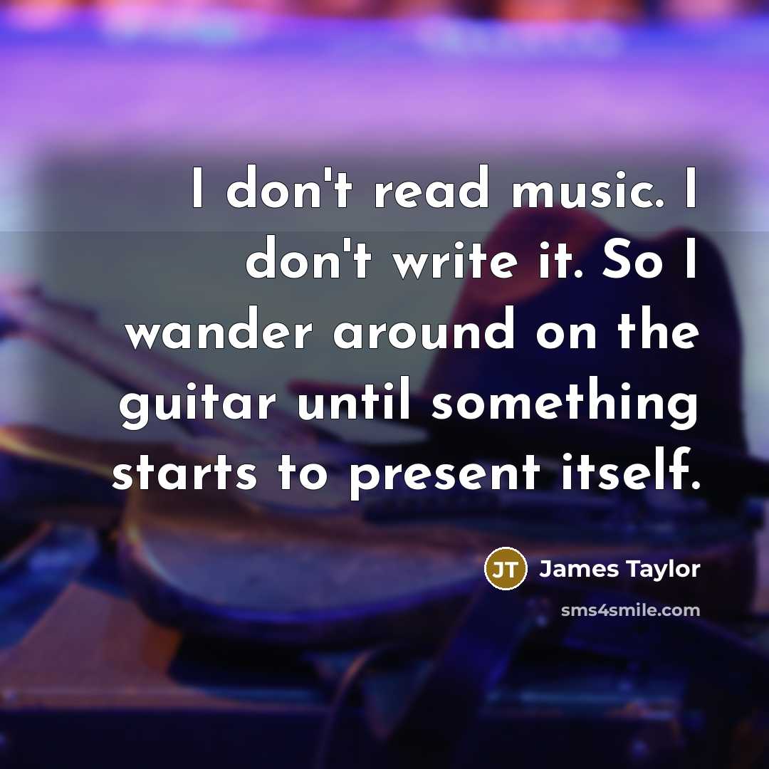 “I don't read music. I don't write it. So I wander around on the guitar until something starts to present itself.” quote by James Taylor
