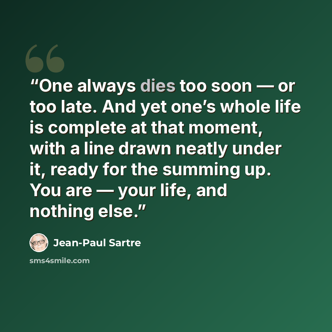 “One always dies too soon — or too late. And yet one’s whole life is complete at that moment, with a line drawn neatly under it, ready for the summing up. You are — your life, and nothing else.” quote by Jean-Paul Sartre