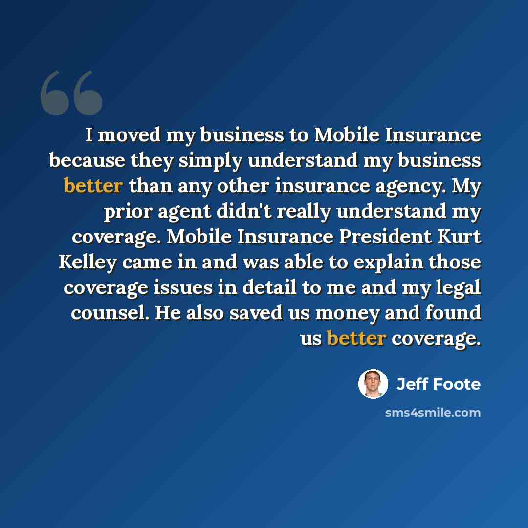 “I moved my business to Mobile Insurance because they simply understand my business better than any other insurance agency. My prior agent didn't really understand my coverage. Mobile Insurance President Kurt Kelley came in and was able to explain those coverage issues in detail to me and my legal…” quote by Jeff Foote
