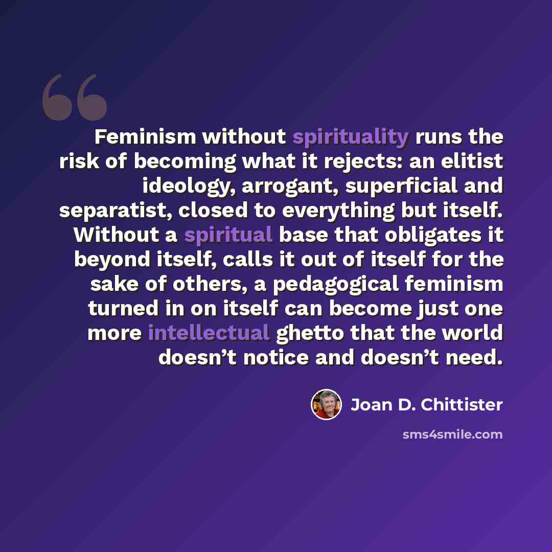 “Feminism without spirituality runs the risk of becoming what it rejects: an elitist ideology, arrogant, superficial and separatist, closed to everything but itself. Without a spiritual base that obligates it beyond itself, calls it out of itself for the sake of others, a pedagogical feminism…” quote by Joan D. Chittister