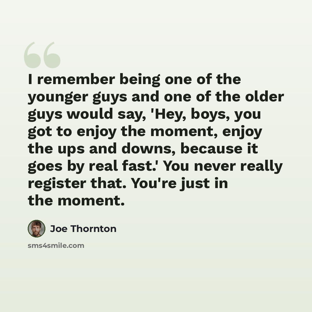 “I remember being one of the younger guys and one of the older guys would say, 'Hey, boys, you got to enjoy the moment, enjoy the ups and downs, because it goes by real fast.' You never really register that. You're just in the moment.” quote by Joe Thornton