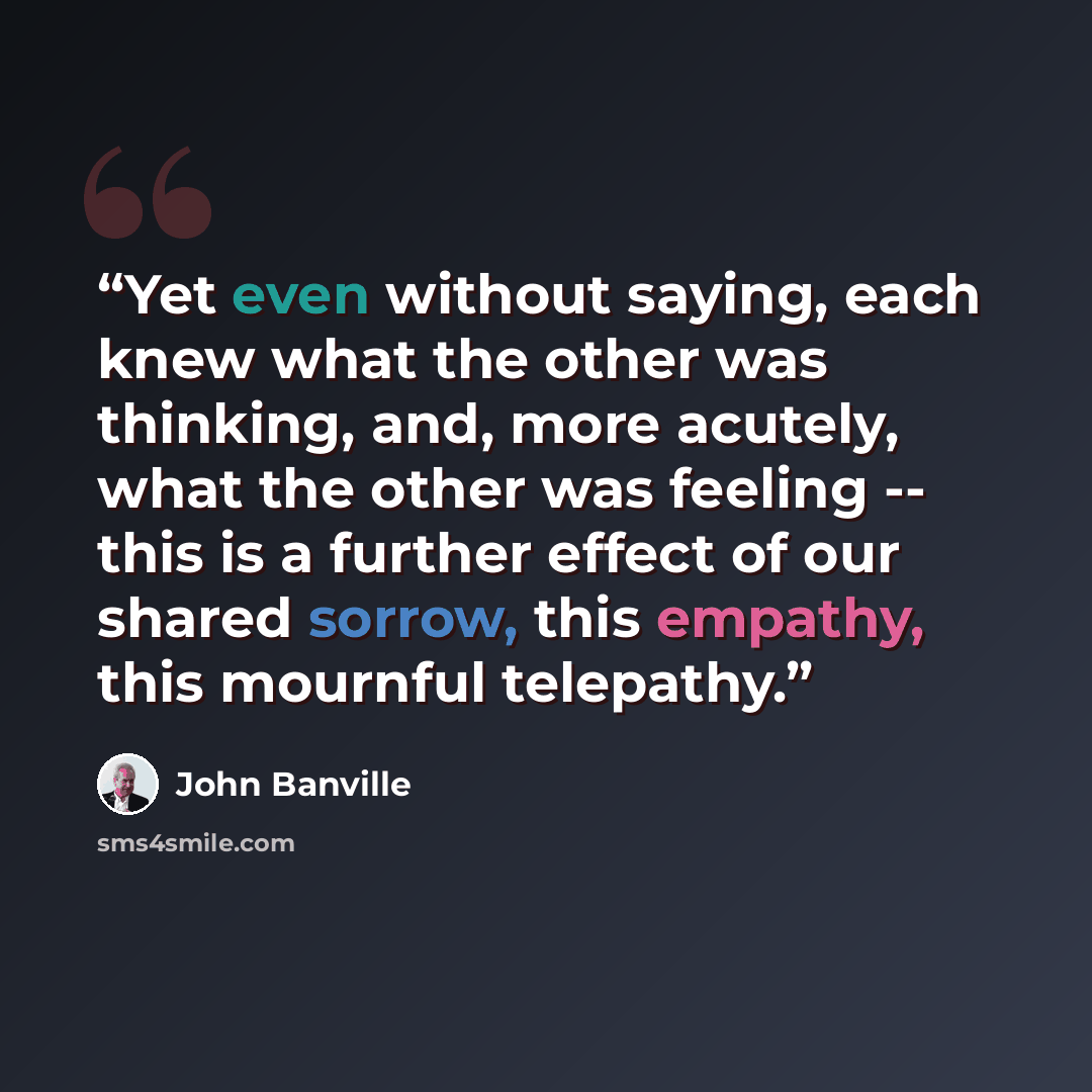 “Yet even without saying, each knew what the other was thinking, and, more acutely, what the other was feeling -- this is a further effect of our shared sorrow, this empathy, this mournful telepathy.” quote by John Banville