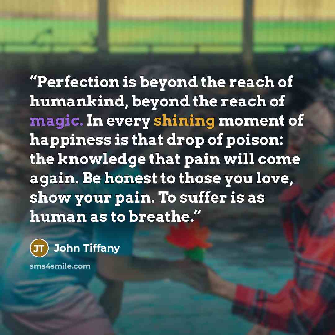“Perfection is beyond the reach of humankind, beyond the reach of magic. In every shining moment of happiness is that drop of poison: the knowledge that pain will come again. Be honest to those you love, show your pain. To suffer is as human as to breathe.” quote by John Tiffany