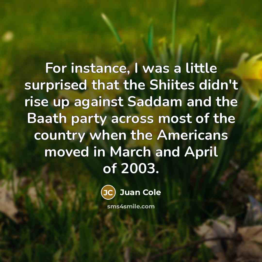 “For instance, I was a little surprised that the Shiites didn't rise up against Saddam and the Baath party across most of the country when the Americans moved in March and April of 2003.” quote by Juan Cole