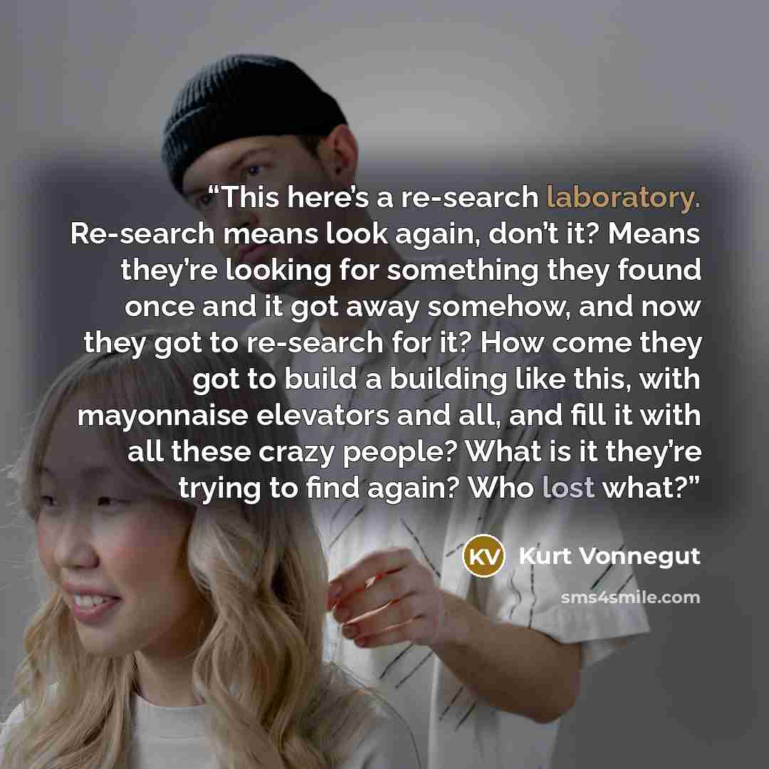 “This here’s a re-search laboratory. Re-search means look again, don’t it? Means they’re looking for something they found once and it got away somehow, and now they got to re-search for it? How come they got to build a building like this, with mayonnaise elevators and all, and fill it with all…” quote by Kurt Vonnegut