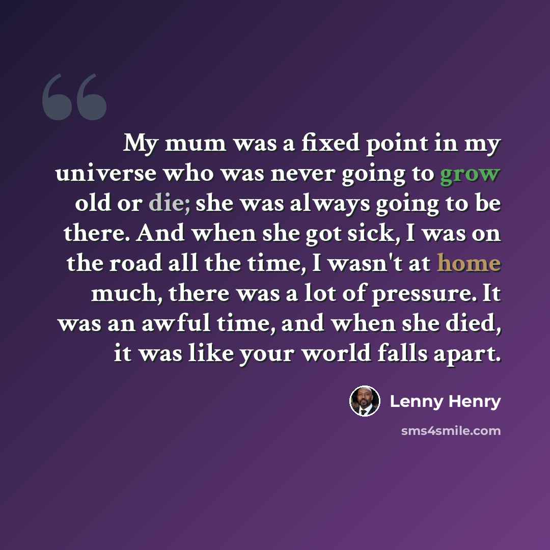 “My mum was a fixed point in my universe who was never going to grow old or die; she was always going to be there. And when she got sick, I was on the road all the time, I wasn't at home much, there was a lot of pressure. It was an awful time, and when she died, it was like your world falls apart.” quote by Lenny Henry