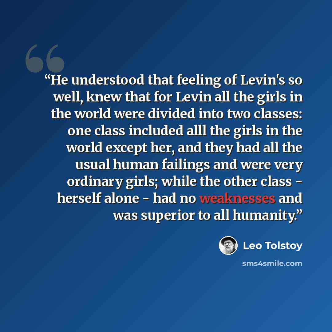 “He understood that feeling of Levin's so well, knew that for Levin all the girls in the world were divided into two classes: one class included alll the girls in the world except her, and they had all the usual human failings and were very ordinary girls; while the other class - herself alone…” quote by Leo Tolstoy