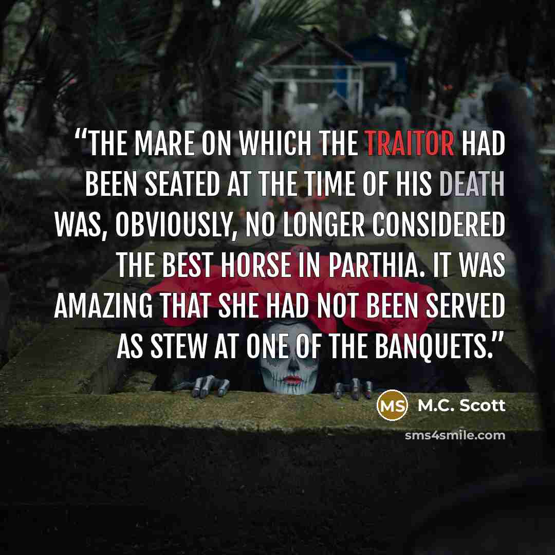 “The mare on which the traitor had been seated at the time of his death was, obviously, no longer considered the best horse in Parthia. It was amazing that she had not been served as stew at one of the banquets.” quote by M.C. Scott