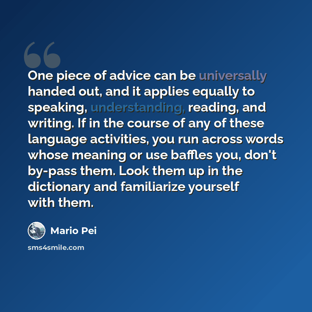 “One piece of advice can be universally handed out, and it applies equally to speaking, understanding, reading, and writing. If in the course of any of these language activities, you run across words whose meaning or use baffles you, don't by-pass them. Look them up in the dictionary and…” quote by Mario Pei