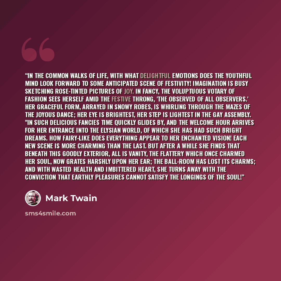 “In the common walks of life, with what delightful emotions does the youthful mind look forward to some anticipated scene of festivity! Imagination is busy sketching rose-tinted pictures of joy. In fancy, the voluptuous votary of fashion sees herself amid the festive throng, 'the observed of all…” quote by Mark Twain