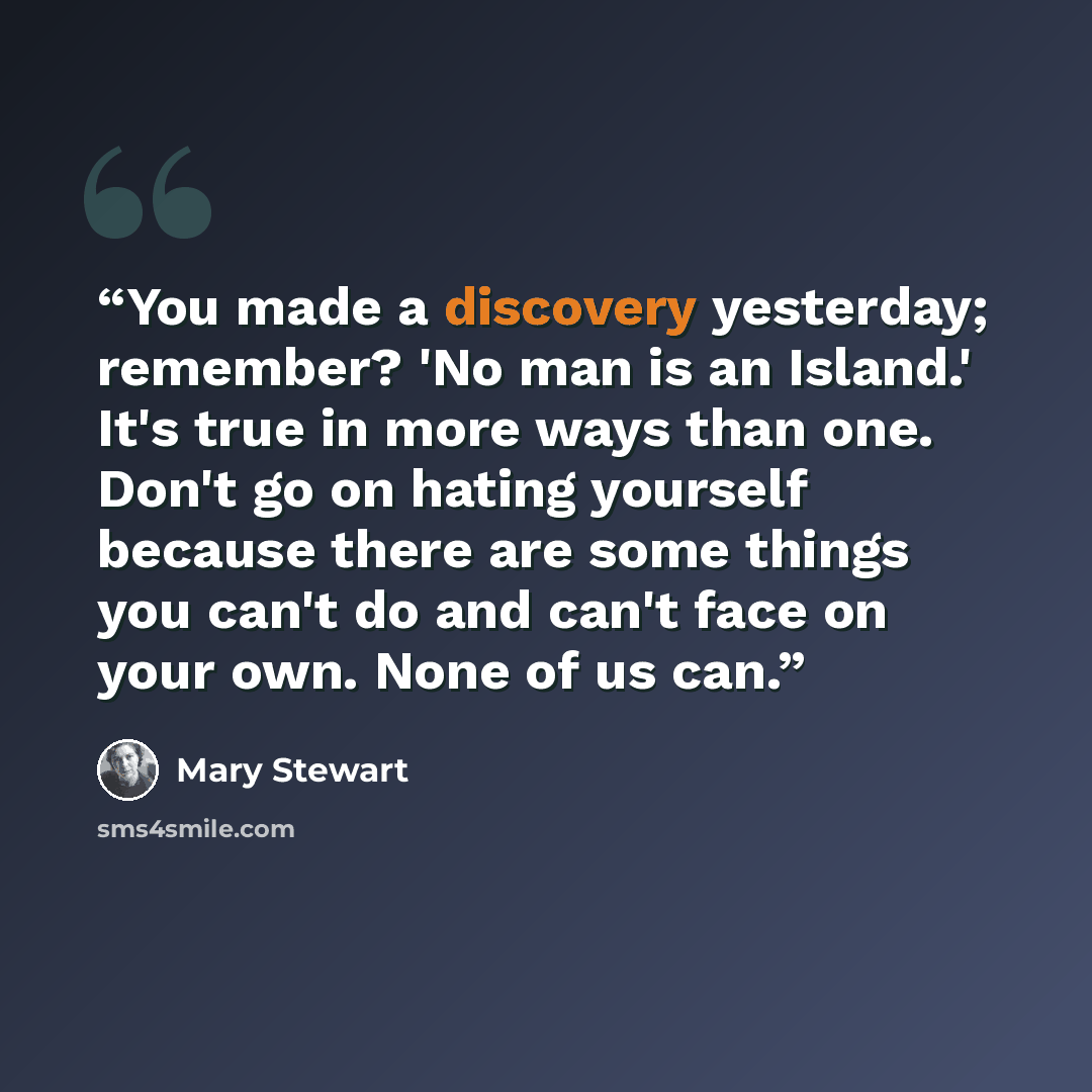“You made a discovery yesterday; remember? 'No man is an Island.' It's true in more ways than one. Don't go on hating yourself because there are some things you can't do and can't face on your own. None of us can.” quote by Mary Stewart