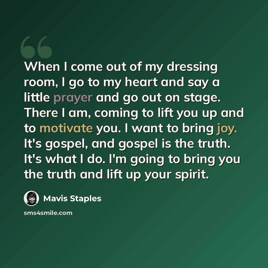 “When I come out of my dressing room, I go to my heart and say a little prayer and go out on stage. There I am, coming to lift you up and to motivate you. I want to bring joy. It's gospel, and gospel is the truth. It's what I do. I'm going to bring you the truth and lift up your spirit.” quote by Mavis Staples