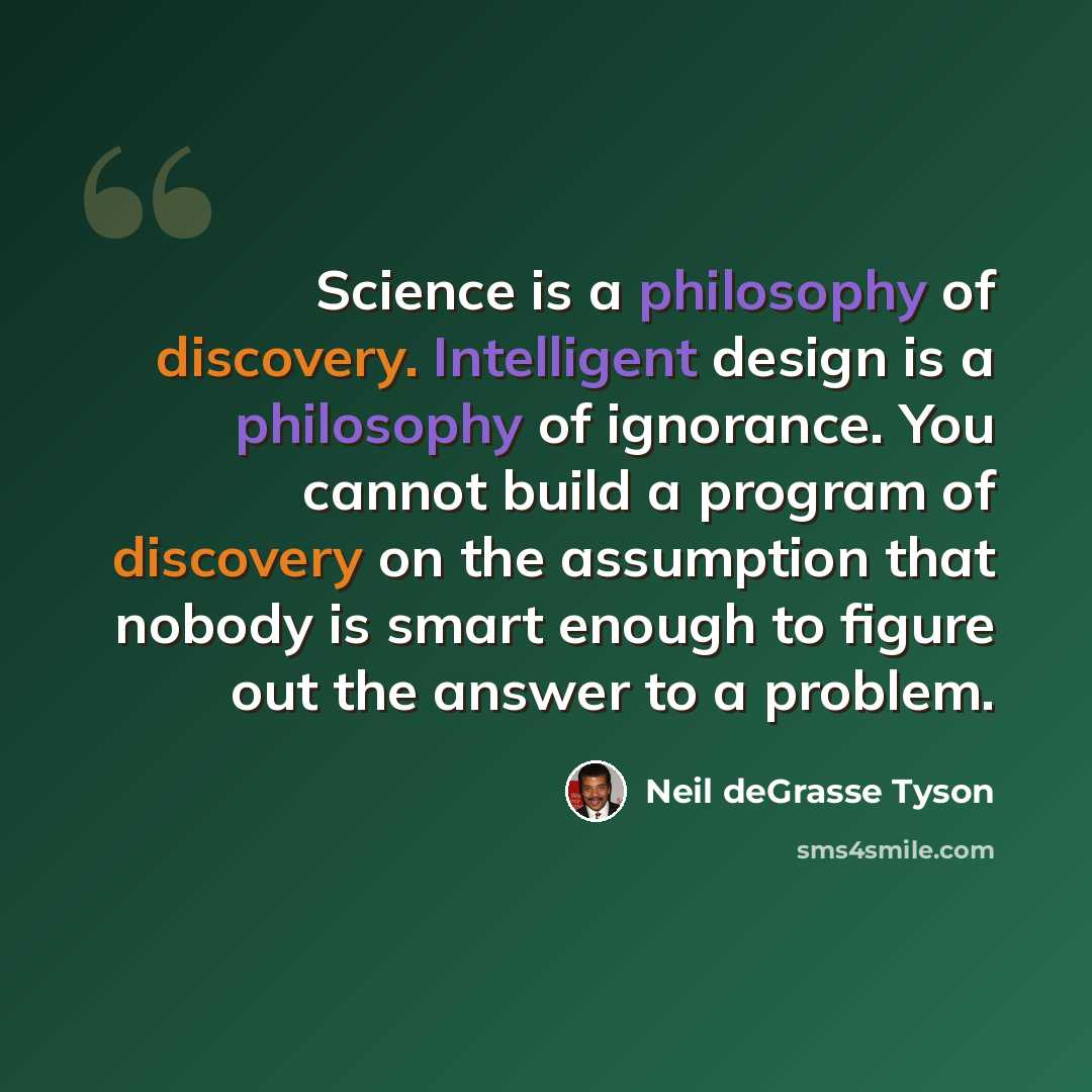 “Science is a philosophy of discovery. Intelligent design is a philosophy of ignorance. You cannot build a program of discovery on the assumption that nobody is smart enough to figure out the answer to a problem.” quote by Neil deGrasse Tyson