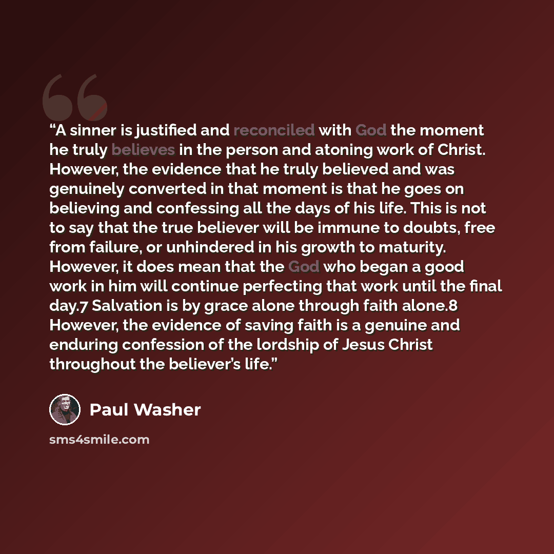 “A sinner is justified and reconciled with God the moment he truly believes in the person and atoning work of Christ. However, the evidence that he truly believed and was genuinely converted in that moment is that he goes on believing and confessing all the days of his life. This is not to say that…” quote by Paul Washer