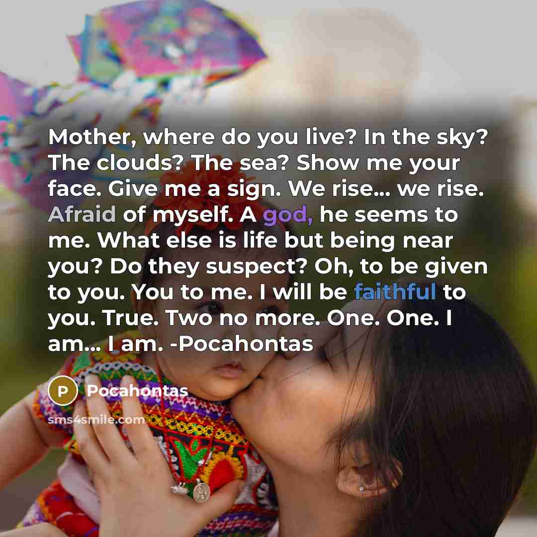 “Mother, where do you live? In the sky? The clouds? The sea? Show me your face. Give me a sign. We rise... we rise. Afraid of myself. A god, he seems to me. What else is life but being near you? Do they suspect? Oh, to be given to you. You to me. I will be faithful to you. True. Two no more. One…” quote by Pocahontas