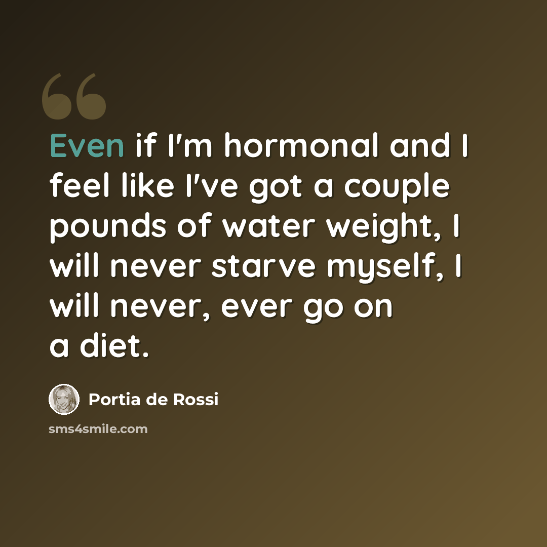 “Even if I'm hormonal and I feel like I've got a couple pounds of water weight, I will never starve myself, I will never, ever go on a diet.” quote by Portia de Rossi