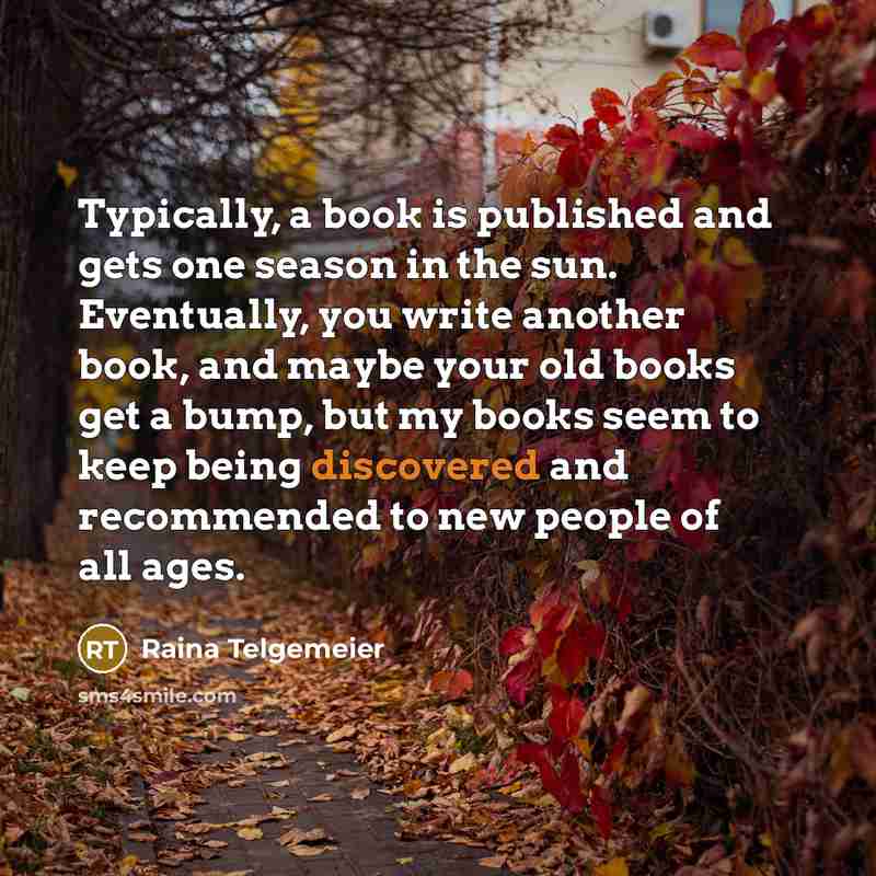 “Typically, a book is published and gets one season in the sun. Eventually, you write another book, and maybe your old books get a bump, but my books seem to keep being discovered and recommended to new people of all ages.” quote by Raina Telgemeier