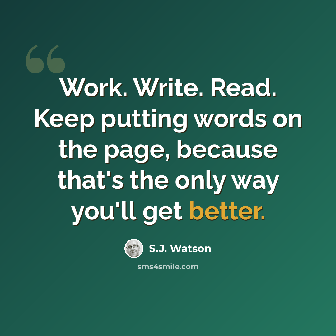 “Work. Write. Read. Keep putting words on the page, because that's the only way you'll get better.” quote by S.J. Watson