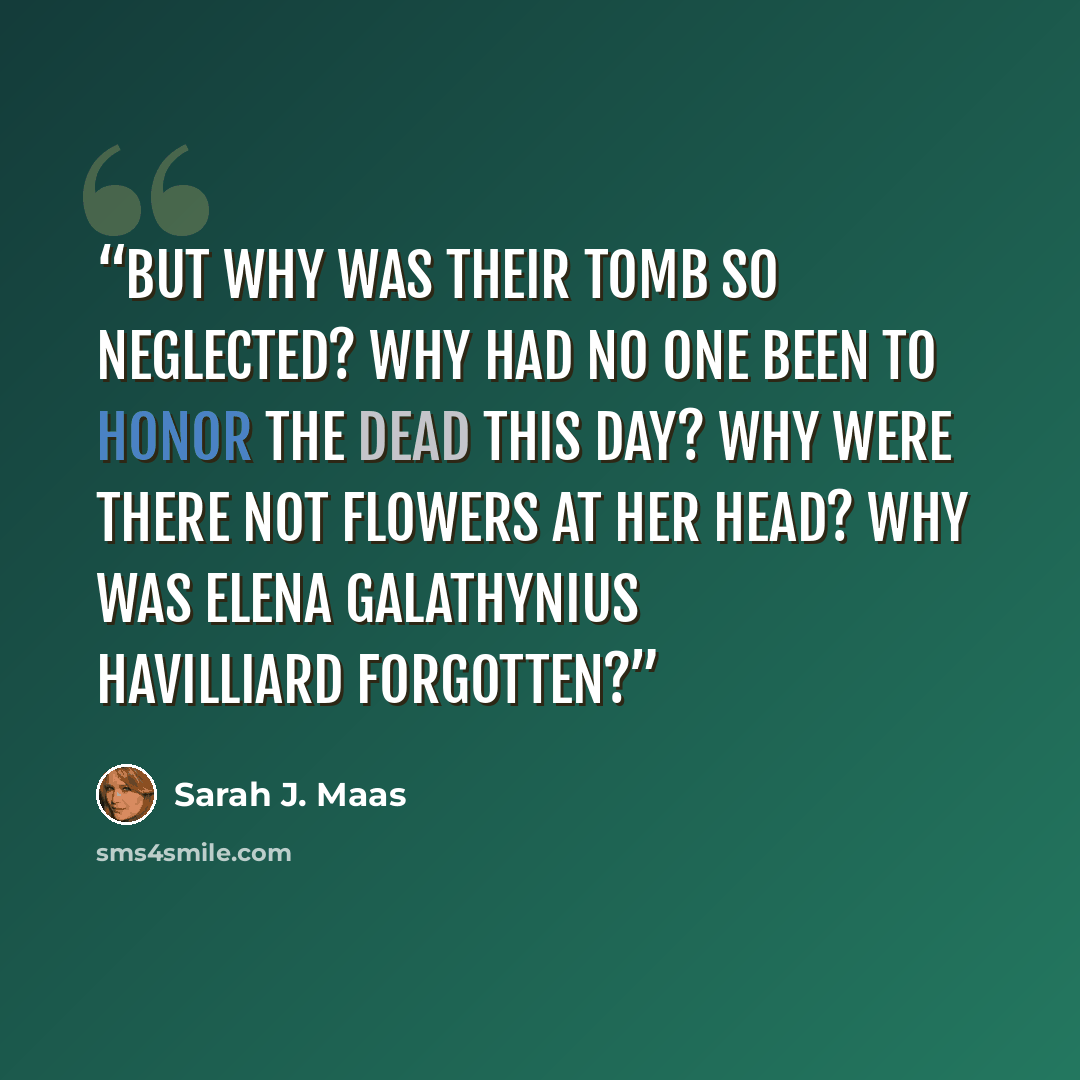 “But why was their tomb so neglected? Why had no one been to honor the dead this day? Why were there not flowers at her head? Why was Elena Galathynius Havilliard forgotten?” quote by Sarah J. Maas