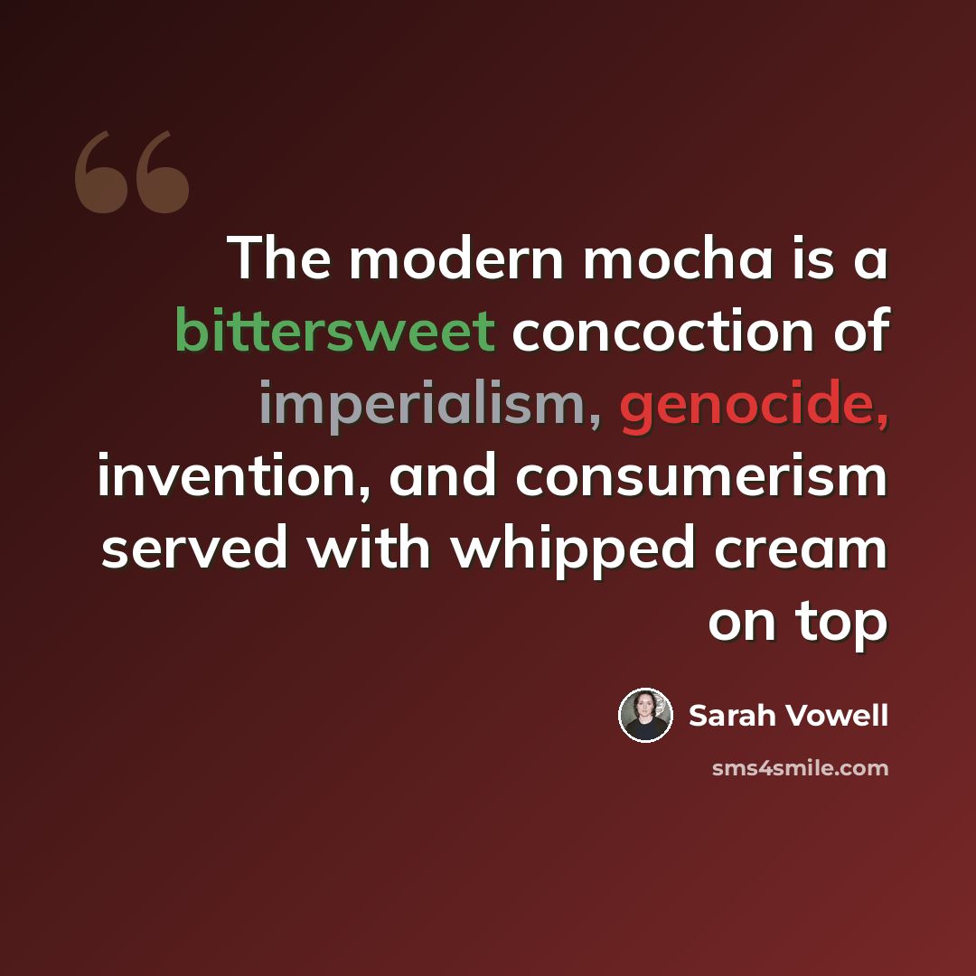 “The modern mocha is a bittersweet concoction of imperialism, genocide, invention, and consumerism served with whipped cream on top” quote by Sarah Vowell