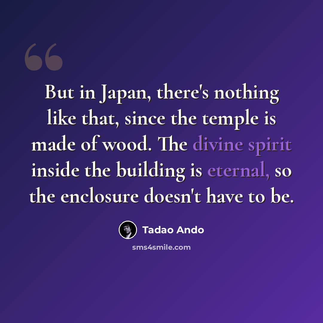 “But in Japan, there's nothing like that, since the temple is made of wood. The divine spirit inside the building is eternal, so the enclosure doesn't have to be.” quote by Tadao Ando