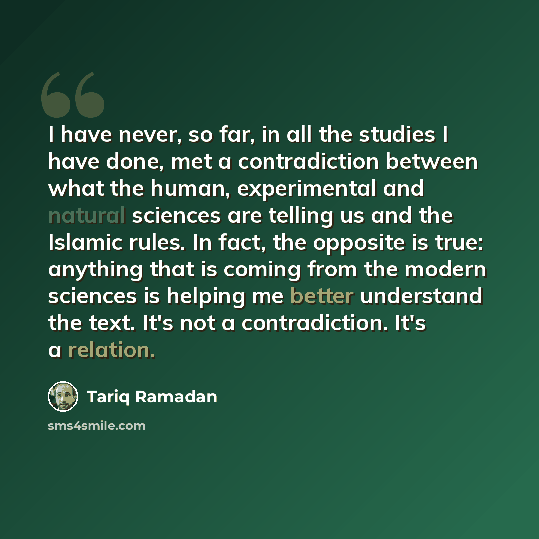 “I have never, so far, in all the studies I have done, met a contradiction between what the human, experimental and natural sciences are telling us and the Islamic rules. In fact, the opposite is true: anything that is coming from the modern sciences is helping me better understand the text. It's…” quote by Tariq Ramadan