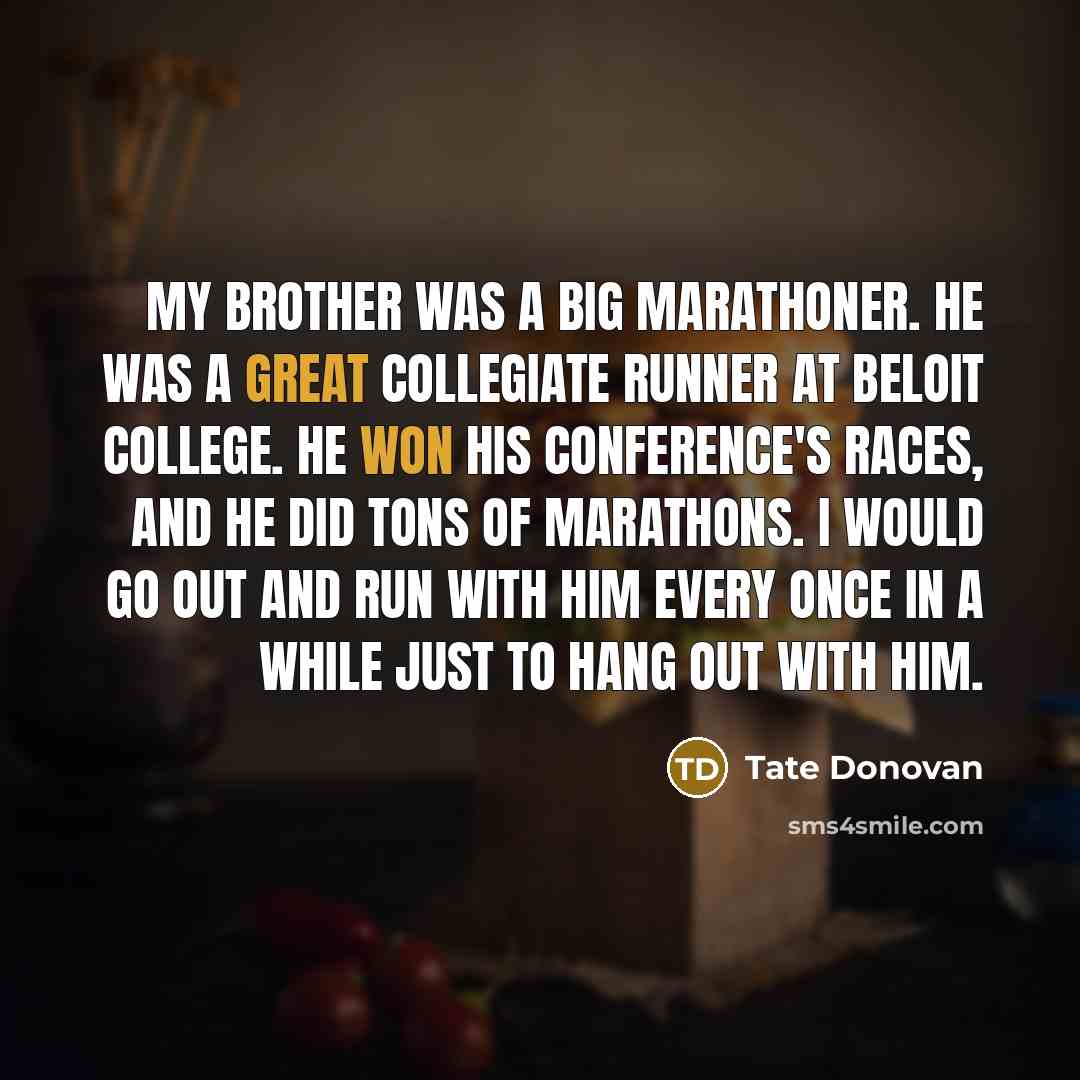 “My brother was a big marathoner. He was a great collegiate runner at Beloit College. He won his conference's races, and he did tons of marathons. I would go out and run with him every once in a while just to hang out with him.” quote by Tate Donovan