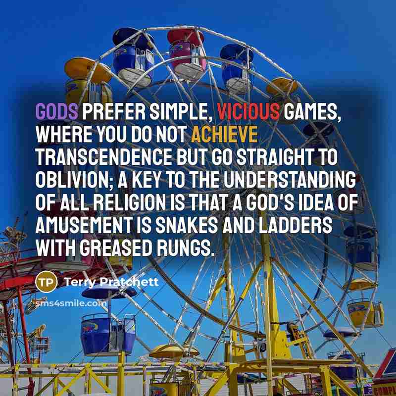 “Gods prefer simple, vicious games, where you Do Not Achieve Transcendence but Go Straight To Oblivion; a key to the understanding of all religion is that a god's idea of amusement is Snakes and Ladders with greased rungs.” quote by Terry Pratchett