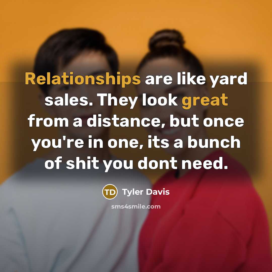 “Relationships are like yard sales. They look great from a distance, but once you're in one, its a bunch of shit you dont need.” quote by Tyler Davis