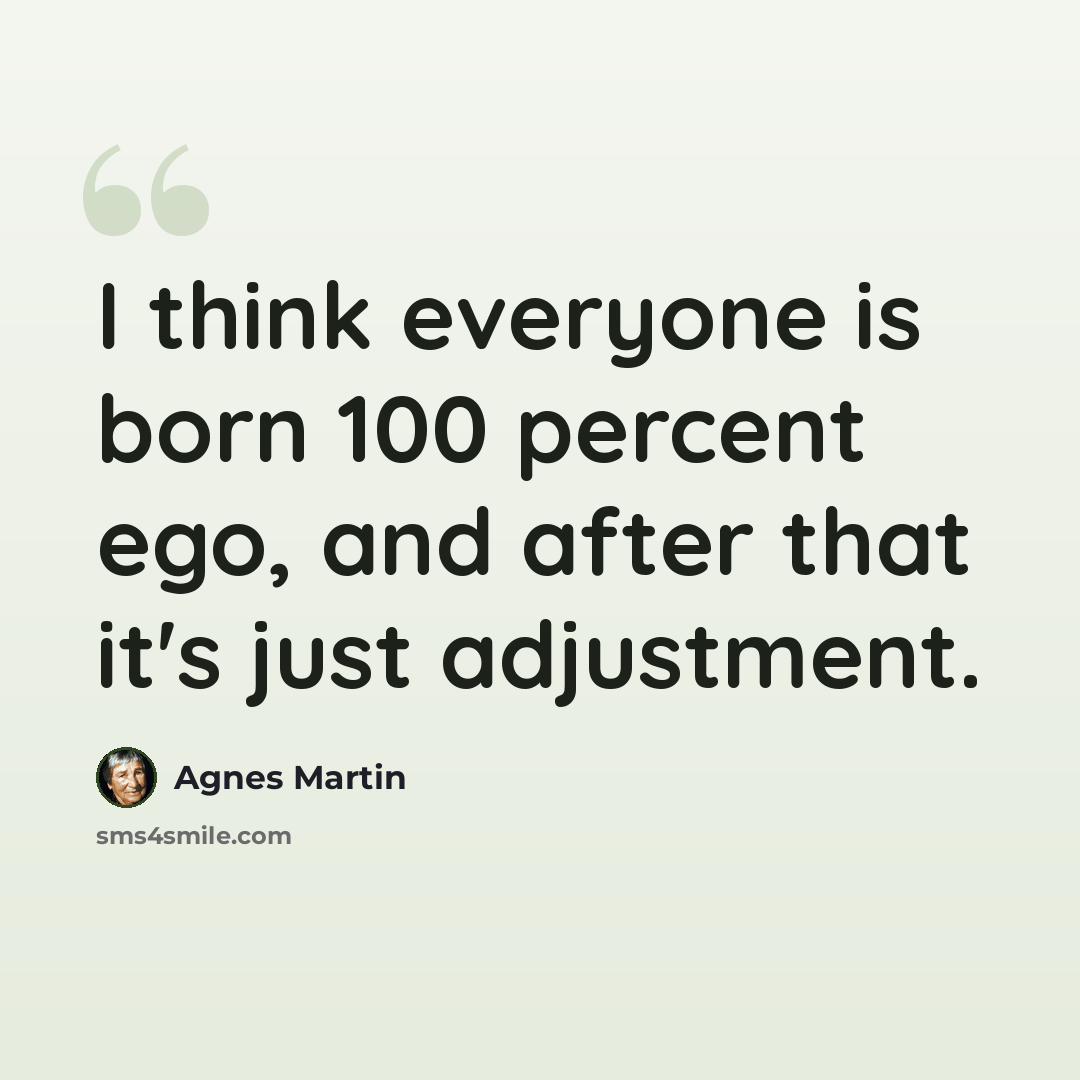 “I think everyone is born 100 percent ego, and after that it's just adjustment.” quote by Agnes Martin