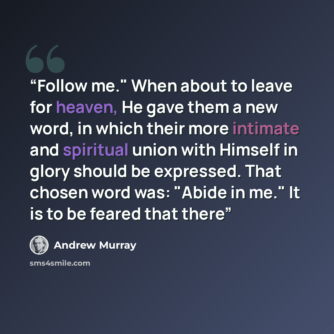 “Follow me." When about to leave for heaven, He gave them a new word, in which their more intimate and spiritual union with Himself in glory should be expressed. That chosen word was: "Abide in me." It is to be feared that there” quote by Andrew Murray