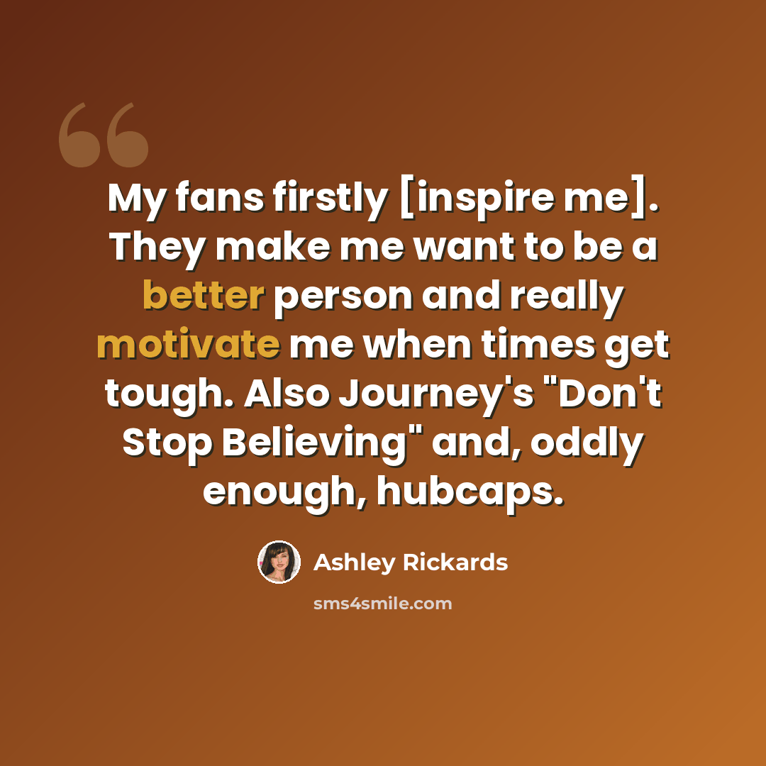 “My fans firstly [inspire me]. They make me want to be a better person and really motivate me when times get tough. Also Journey's "Don't Stop Believing" and, oddly enough, hubcaps.” quote by Ashley Rickards