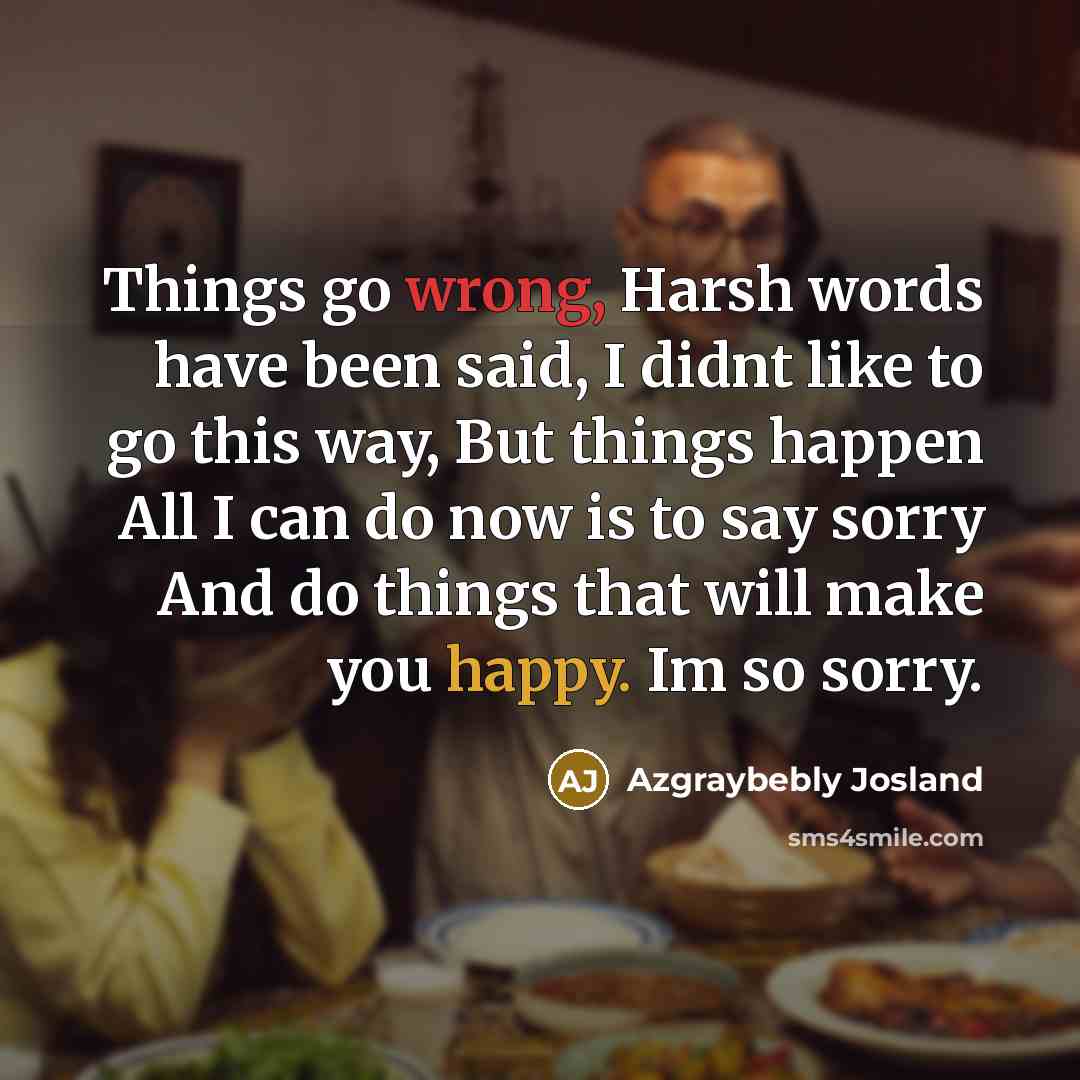“Things go wrong, Harsh words have been said, I didnt like to go this way, But things happen All I can do now is to say sorry And do things that will make you happy. Im so sorry.” quote by Azgraybebly Josland