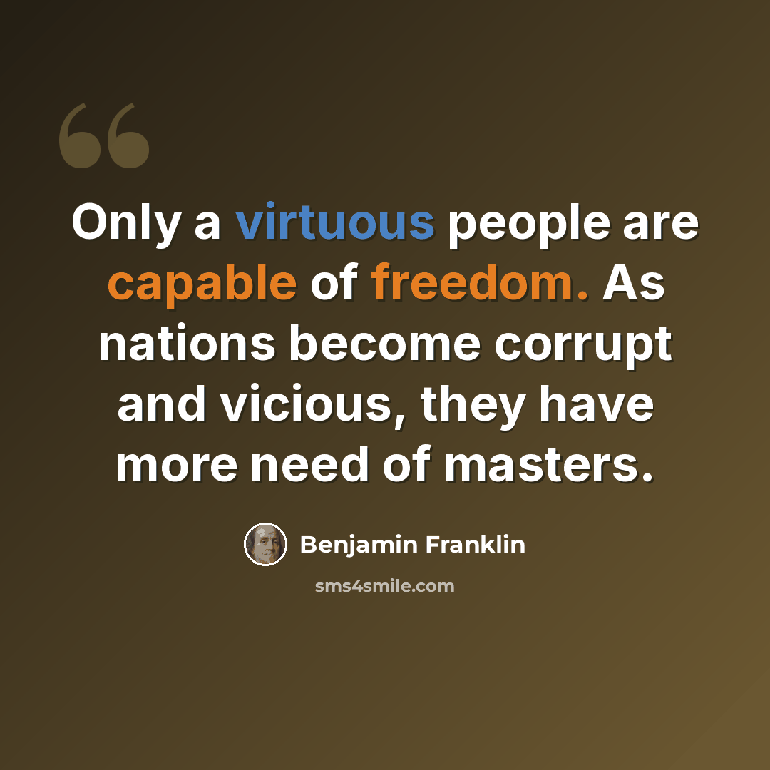 “Only a virtuous people are capable of freedom. As nations become corrupt and vicious, they have more need of masters.” quote by Benjamin Franklin