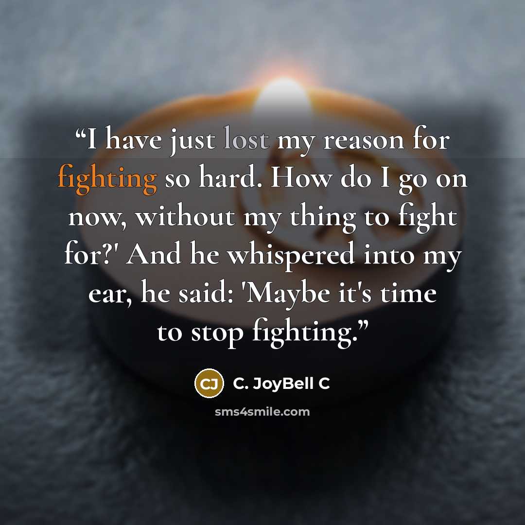“I have just lost my reason for fighting so hard. How do I go on now, without my thing to fight for?' And he whispered into my ear, he said: 'Maybe it's time to stop fighting.” quote by C. JoyBell C