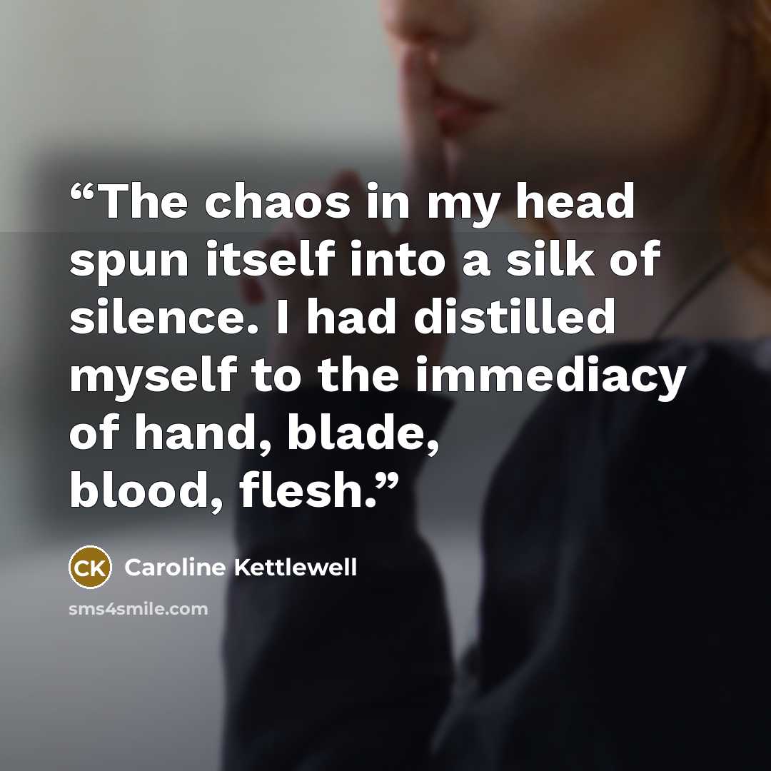 “The chaos in my head spun itself into a silk of silence. I had distilled myself to the immediacy of hand, blade, blood, flesh.” quote by Caroline Kettlewell