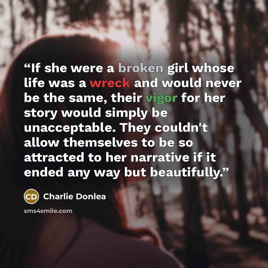 “If she were a broken girl whose life was a wreck and would never be the same, their vigor for her story would simply be unacceptable. They couldn't allow themselves to be so attracted to her narrative if it ended any way but beautifully.” quote by Charlie Donlea