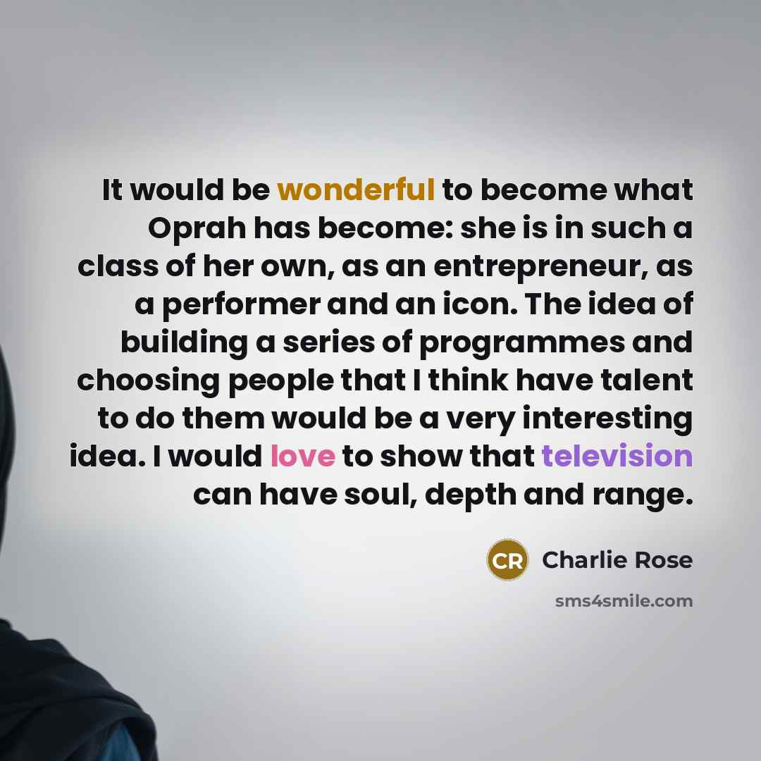 “It would be wonderful to become what Oprah has become: she is in such a class of her own, as an entrepreneur, as a performer and an icon. The idea of building a series of programmes and choosing people that I think have talent to do them would be a very interesting idea. I would love to show that…” quote by Charlie Rose
