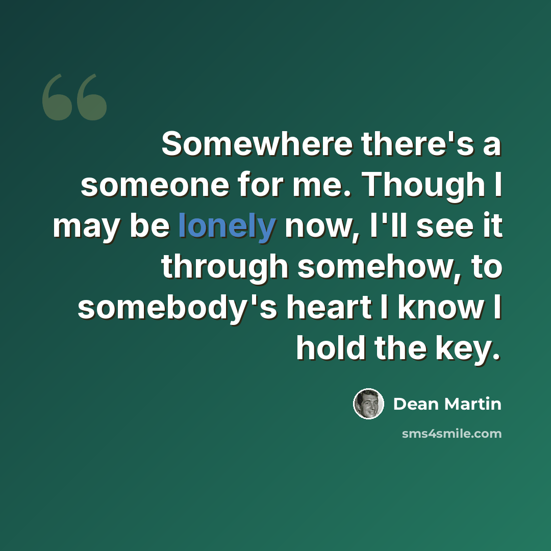 “Somewhere there's a someone for me. Though I may be lonely now, I'll see it through somehow, to somebody's heart I know I hold the key.” quote by Dean Martin