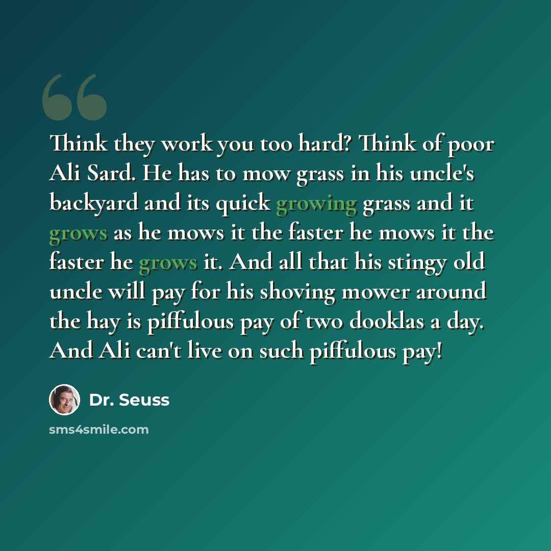 “Think they work you too hard? Think of poor Ali Sard. He has to mow grass in his uncle's backyard and its quick growing grass and it grows as he mows it the faster he mows it the faster he grows it. And all that his stingy old uncle will pay for his shoving mower around the hay is piffulous pay of…” quote by Dr. Seuss