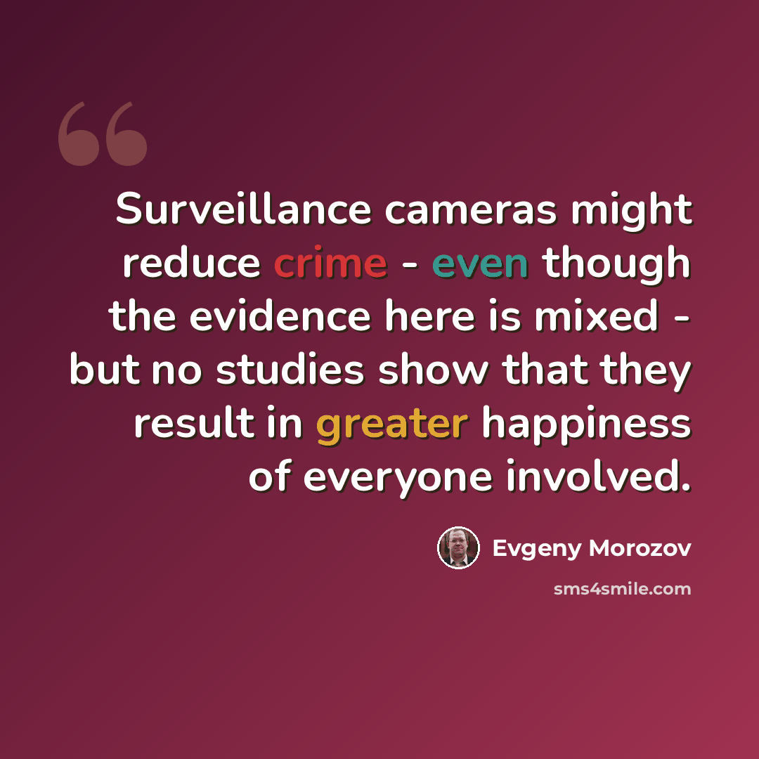 “Surveillance cameras might reduce crime - even though the evidence here is mixed - but no studies show that they result in greater happiness of everyone involved.” quote by Evgeny Morozov