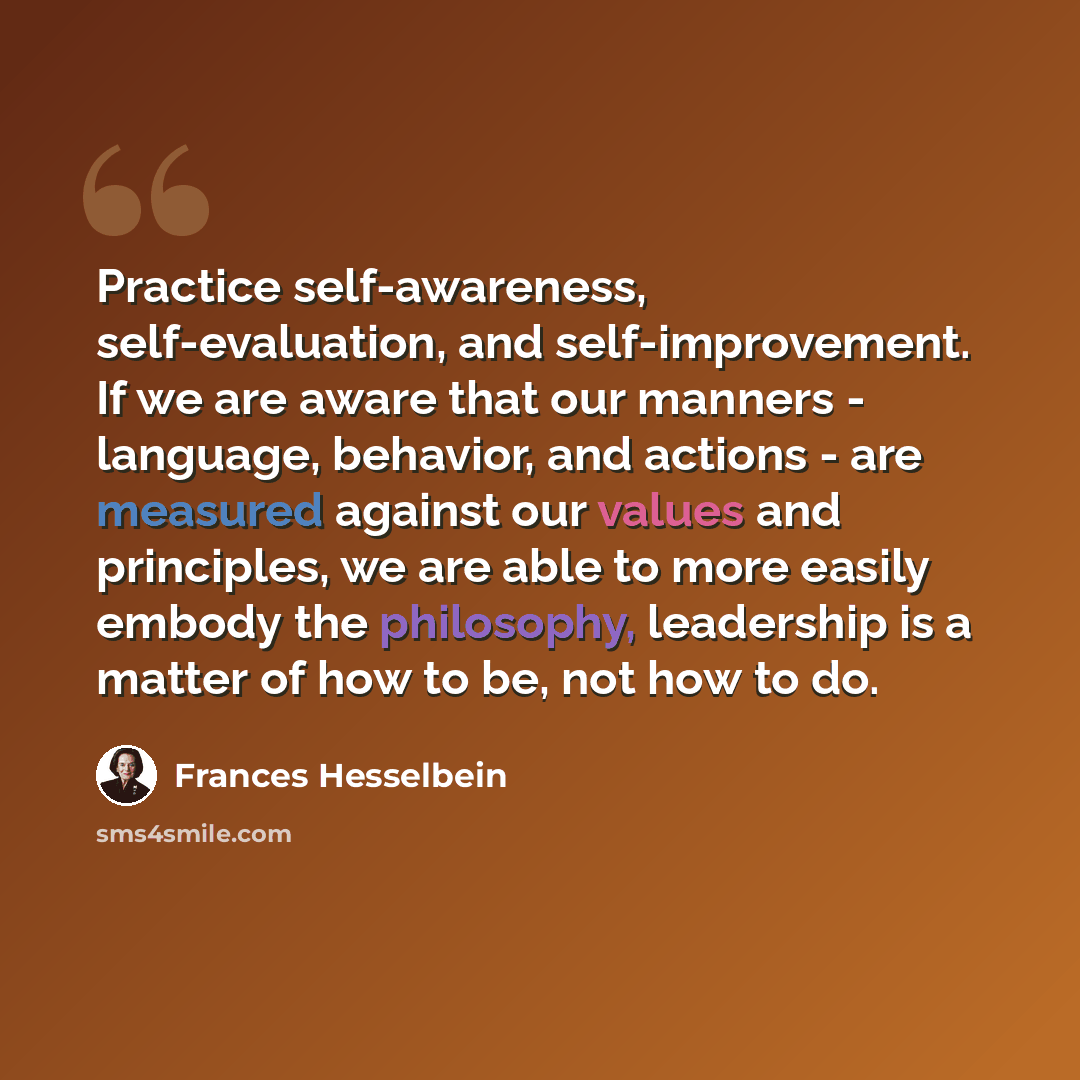“Practice self-awareness, self-evaluation, and self-improvement. If we are aware that our manners - language, behavior, and actions - are measured against our values and principles, we are able to more easily embody the philosophy, leadership is a matter of how to be, not how to do.” quote by Frances Hesselbein