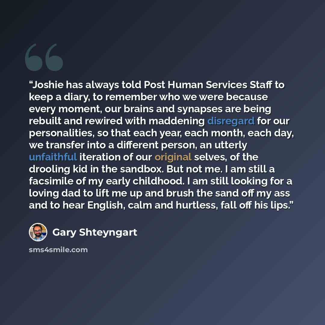 “Joshie has always told Post Human Services Staff to keep a diary, to remember who we were because every moment, our brains and synapses are being rebuilt and rewired with maddening disregard for our personalities, so that each year, each month, each day, we transfer into a different person, an…” quote by Gary Shteyngart