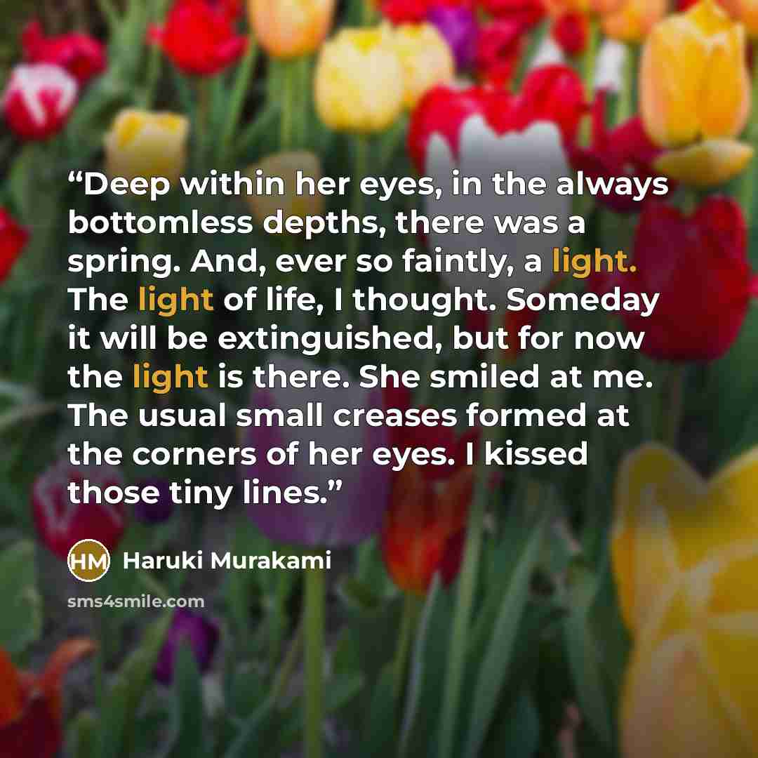 “Deep within her eyes, in the always bottomless depths, there was a spring. And, ever so faintly, a light. The light of life, I thought. Someday it will be extinguished, but for now the light is there. She smiled at me. The usual small creases formed at the corners of her eyes. I kissed those tiny…” quote by Haruki Murakami