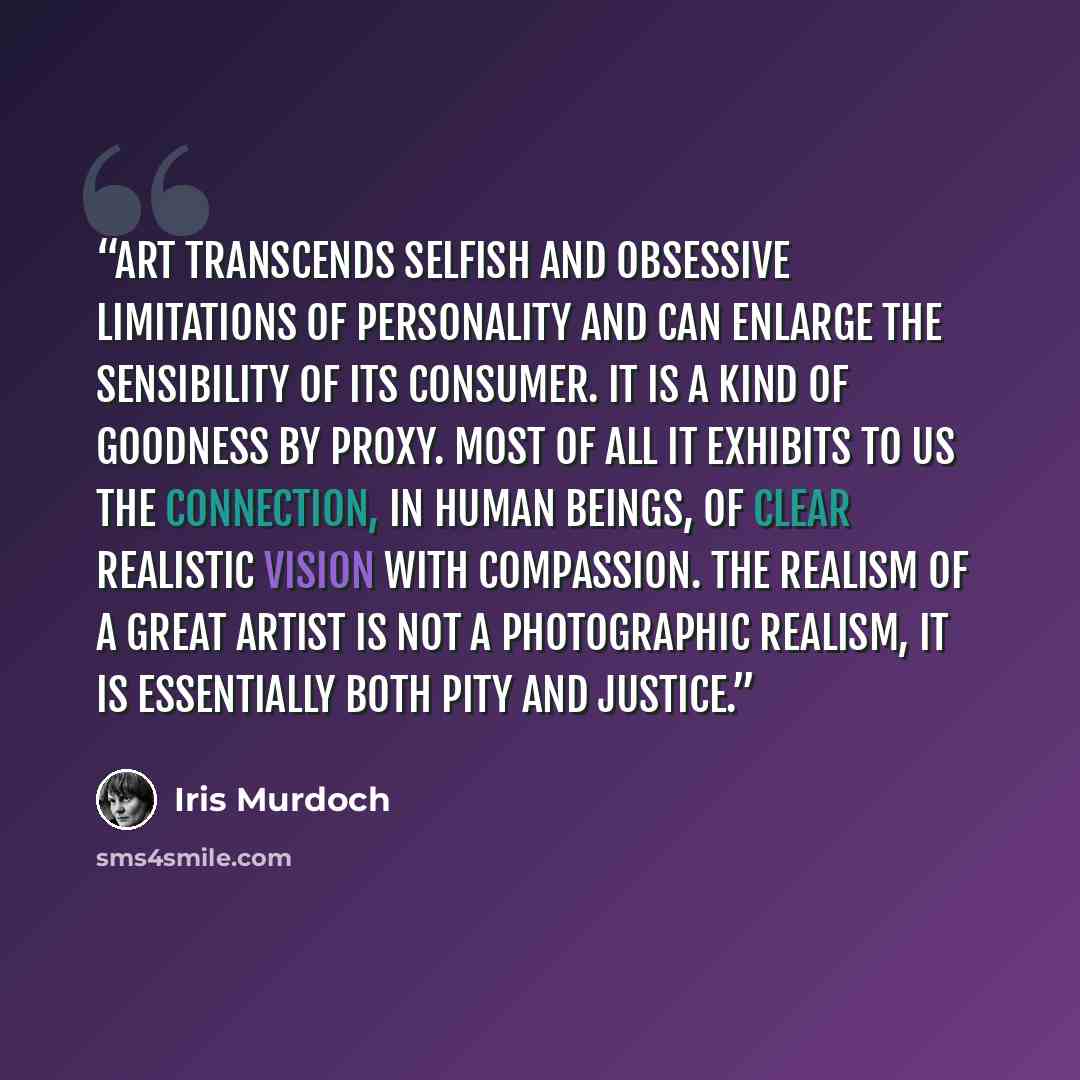“Art transcends selfish and obsessive limitations of personality and can enlarge the sensibility of its consumer. It is a kind of goodness by proxy. Most of all it exhibits to us the connection, in human beings, of clear realistic vision with compassion. The realism of a great artist is not a…” quote by Iris Murdoch