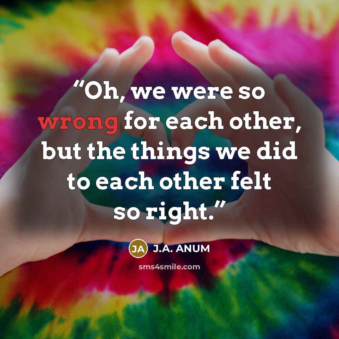 “Oh, we were so wrong for each other, but the things we did to each other felt so right.” quote by J.A. ANUM