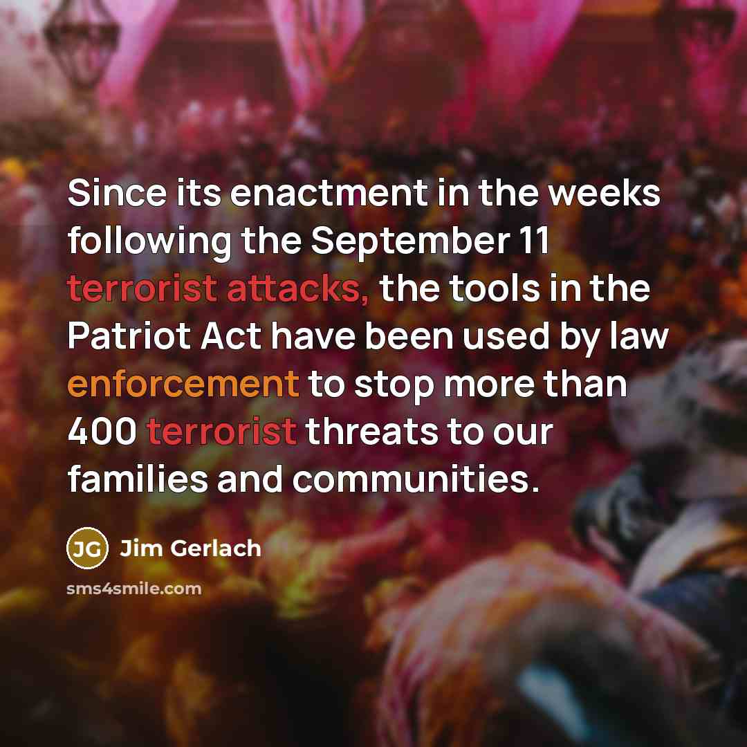 “Since its enactment in the weeks following the September 11 terrorist attacks, the tools in the Patriot Act have been used by law enforcement to stop more than 400 terrorist threats to our families and communities.” quote by Jim Gerlach