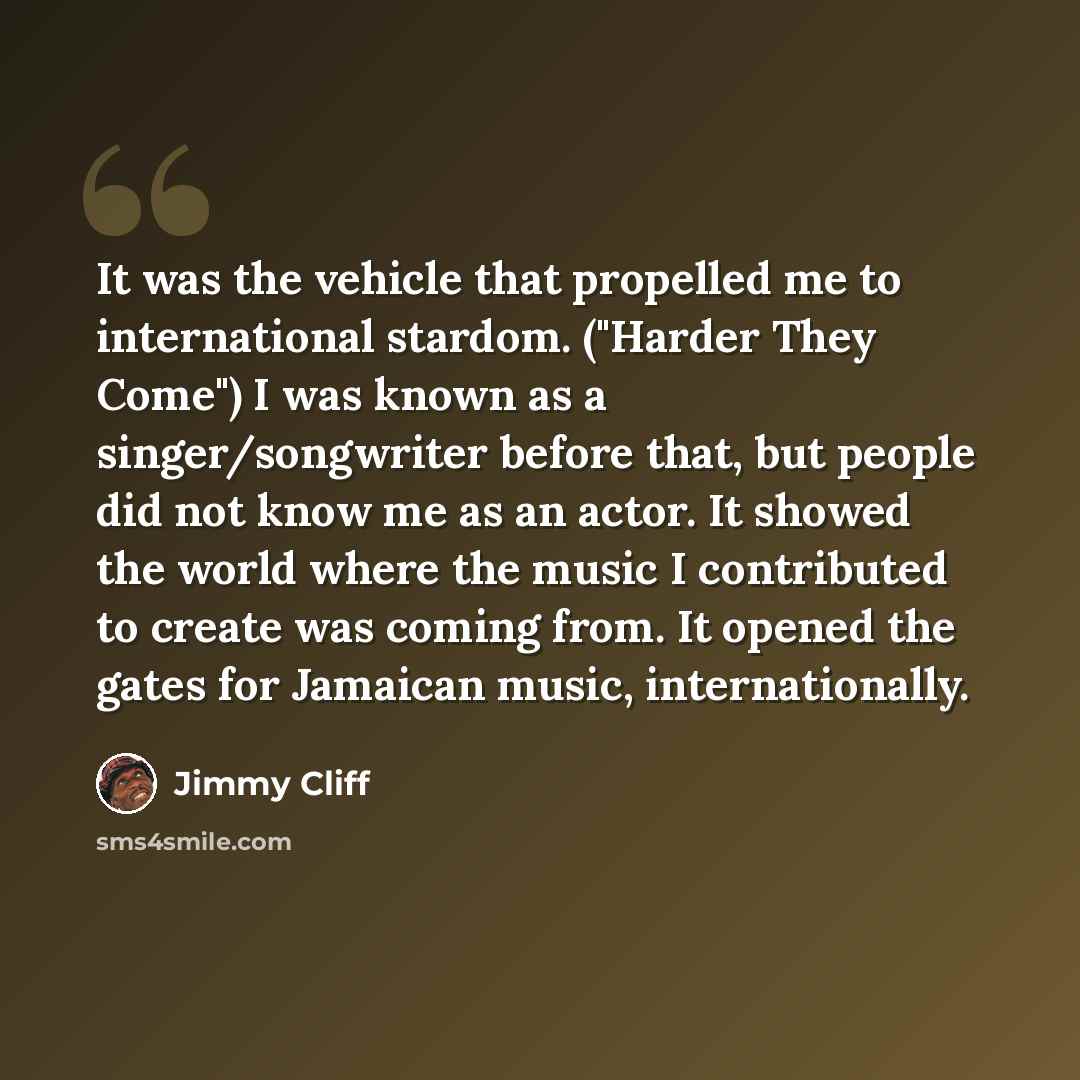 “It was the vehicle that propelled me to international stardom. ("Harder They Come") I was known as a singer/songwriter before that, but people did not know me as an actor. It showed the world where the music I contributed to create was coming from. It opened the gates for Jamaican music…” quote by Jimmy Cliff